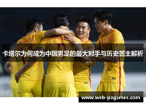 卡塔尔为何成为中国男足的最大对手与历史苦主解析