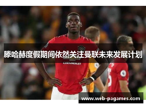 滕哈赫度假期间依然关注曼联未来发展计划