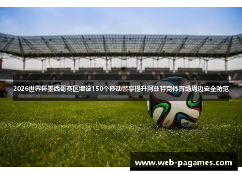 2026世界杯墨西哥赛区增设150个移动警亭提升阿兹特克体育场周边安全防范 2026世界杯墨西哥赛区增设150个移动警亭提升阿兹特克体育场周边安全防范